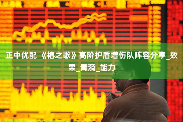 正中优配 《椿之歌》高阶护盾增伤队阵容分享_效果_青漪_能力