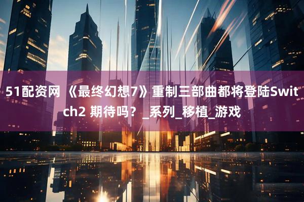 51配资网 《最终幻想7》重制三部曲都将登陆Switch2 期待吗？_系列_移植_游戏