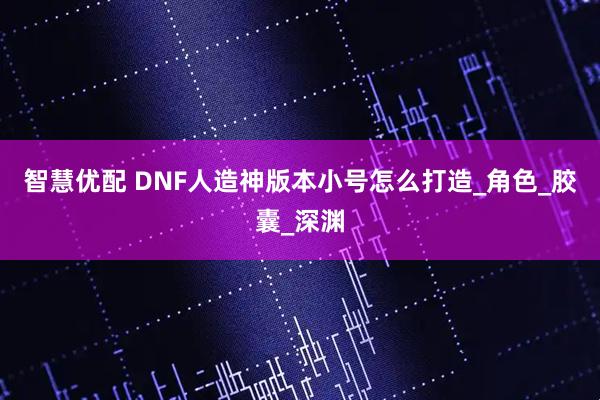 智慧优配 DNF人造神版本小号怎么打造_角色_胶囊_深渊