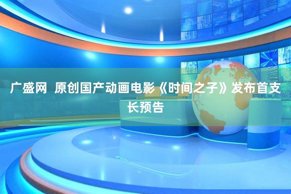 广盛网  原创国产动画电影《时间之子》发布首支长预告