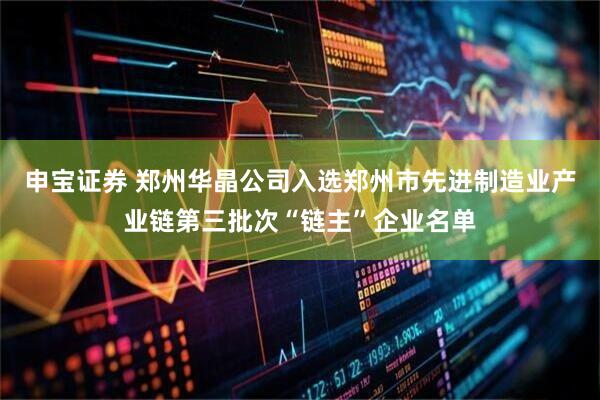 申宝证券 郑州华晶公司入选郑州市先进制造业产业链第三批次“链主”企业名单