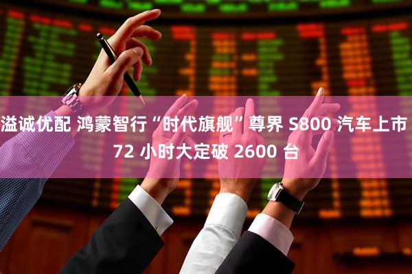 溢诚优配 鸿蒙智行“时代旗舰”尊界 S800 汽车上市 72 小时大定破 2600 台