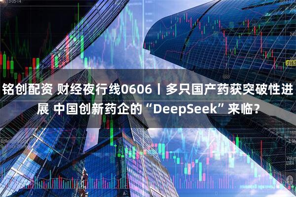 铭创配资 财经夜行线0606丨多只国产药获突破性进展 中国创新药企的“DeepSeek”来临？