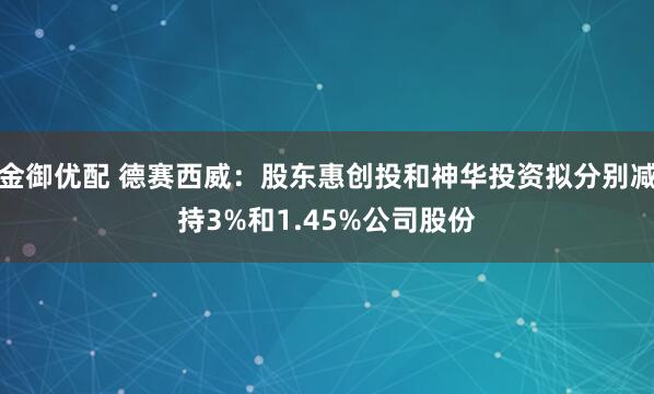 金御优配 德赛西威：股东惠创投和神华投资拟分别减持3%和1.45%公司股份