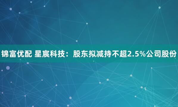 锦富优配 星宸科技：股东拟减持不超2.5%公司股份