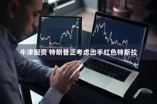 牛津配资 特朗普正考虑出手红色特斯拉