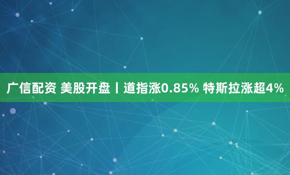 广信配资 美股开盘丨道指涨0.85% 特斯拉涨超4%