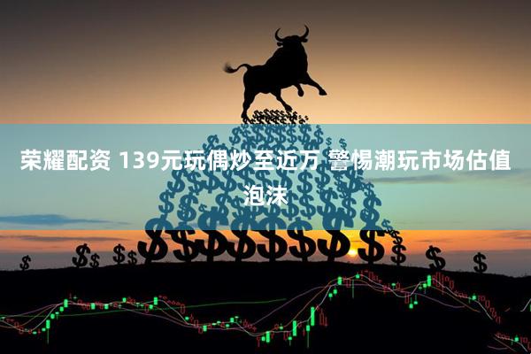 荣耀配资 139元玩偶炒至近万 警惕潮玩市场估值泡沫
