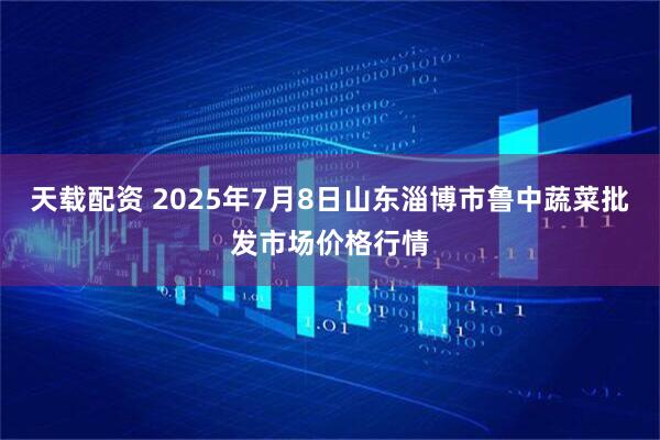 天载配资 2025年7月8日山东淄博市鲁中蔬菜批发市场价格行情