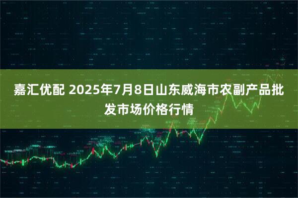 嘉汇优配 2025年7月8日山东威海市农副产品批发市场价格行情