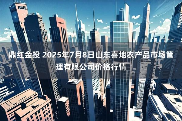 鼎红金投 2025年7月8日山东喜地农产品市场管理有限公司价格行情