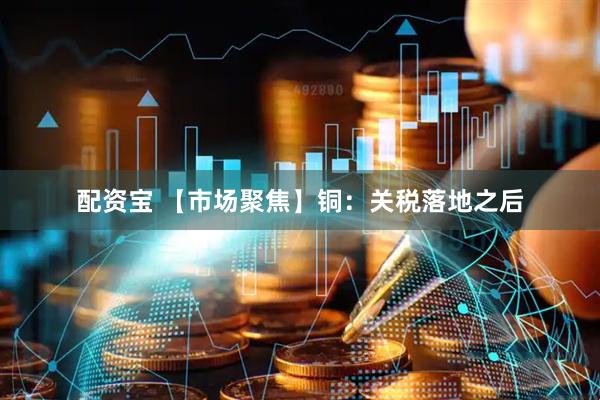 配资宝 【市场聚焦】铜：关税落地之后