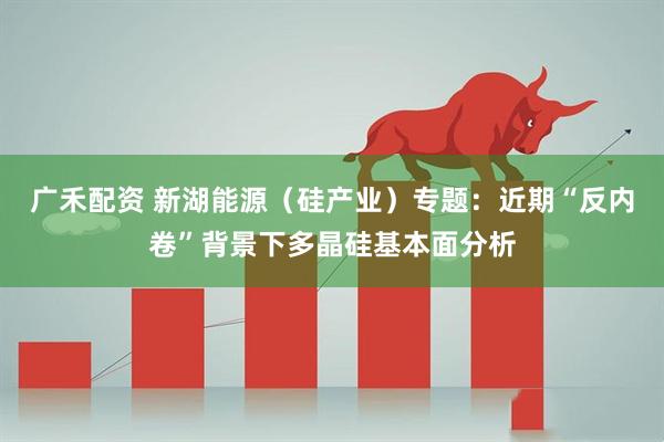 广禾配资 新湖能源（硅产业）专题：近期“反内卷”背景下多晶硅基本面分析