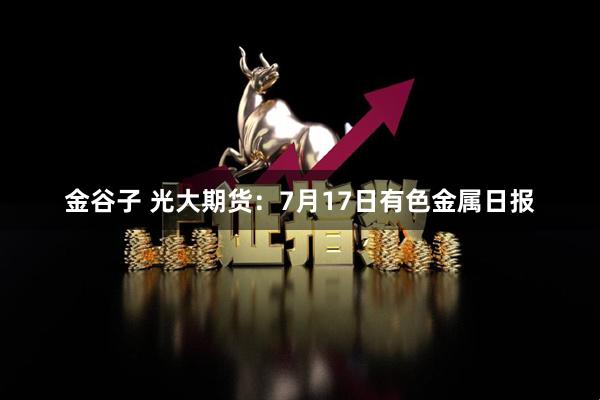 金谷子 光大期货：7月17日有色金属日报