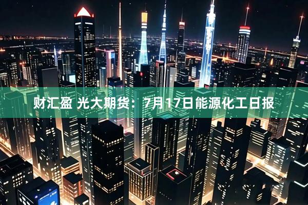 财汇盈 光大期货：7月17日能源化工日报