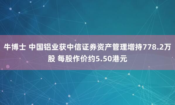 牛博士 中国铝业获中信证券资产管理增持778.2万股 每股作价约5.50港元