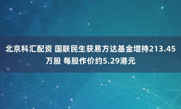 北京科汇配资 国联民生获易方达基金增持213.45万股 每股作价约5.29港元