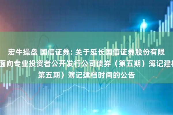 宏牛操盘 国信证券: 关于延长国信证券股份有限公司2025年面向专业投资者公开发行公司债券（第五期）簿记建档时间的公告