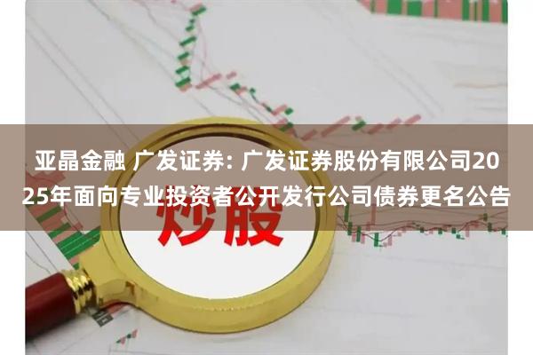 亚晶金融 广发证券: 广发证券股份有限公司2025年面向专业投资者公开发行公司债券更名公告