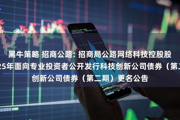 黑牛策略 招商公路: 招商局公路网络科技控股股份有限公司2025年面向专业投资者公开发行科技创新公司债券（第二期）更名公告