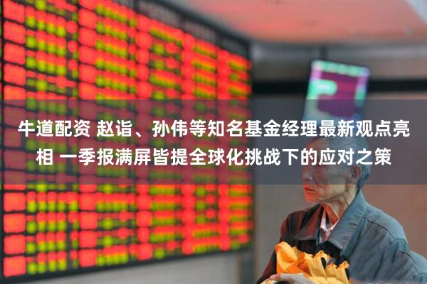 牛道配资 赵诣、孙伟等知名基金经理最新观点亮相 一季报满屏皆提全球化挑战下的应对之策