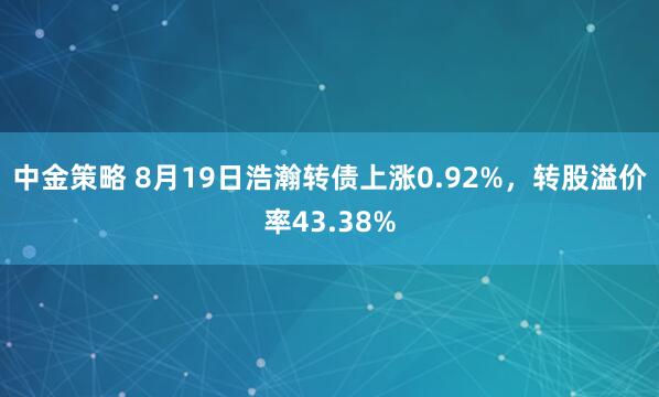 中金策略 8月19日浩瀚转债上涨0.92%，转股溢价率43.38%
