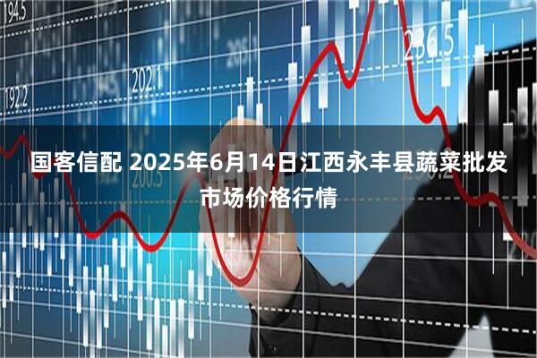国客信配 2025年6月14日江西永丰县蔬菜批发市场价格行情