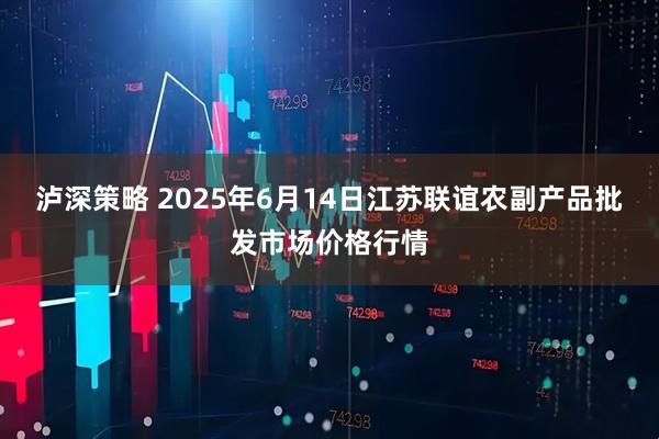 泸深策略 2025年6月14日江苏联谊农副产品批发市场价格行情