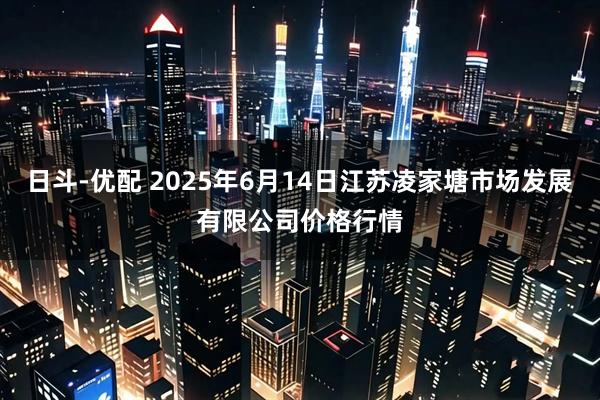 日斗-优配 2025年6月14日江苏凌家塘市场发展有限公司价格行情