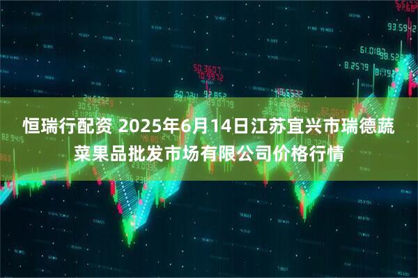 恒瑞行配资 2025年6月14日江苏宜兴市瑞德蔬菜果品批发市场有限公司价格行情