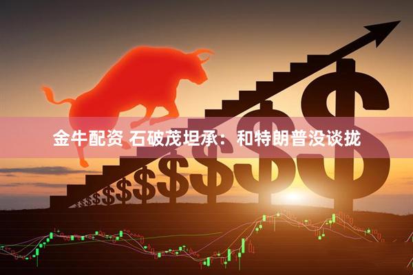 金牛配资 石破茂坦承:和特朗普没谈拢