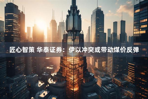匠心智策 华泰证券：伊以冲突或带动煤价反弹
