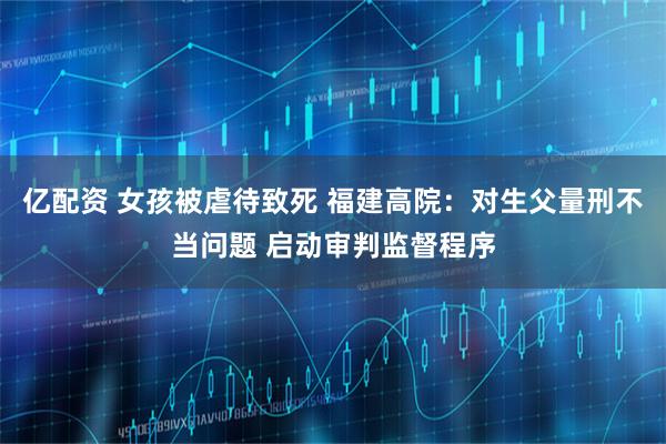 亿配资 女孩被虐待致死 福建高院:对生父量刑不当问题 启动审判监督程序