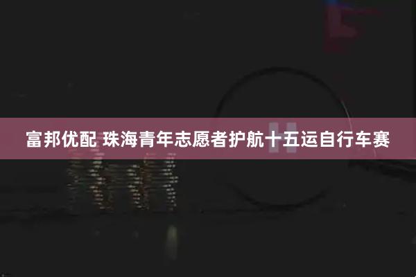 富邦优配 珠海青年志愿者护航十五运自行车赛