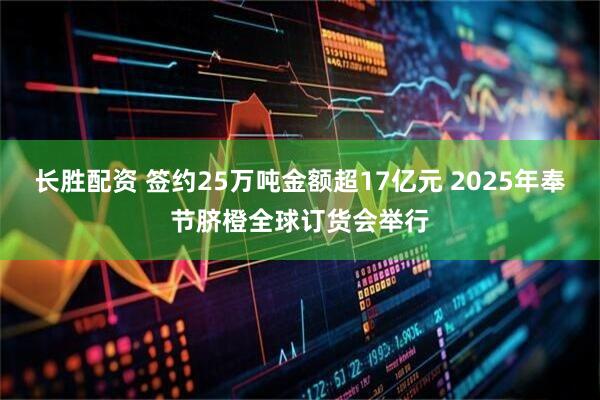 长胜配资 签约25万吨金额超17亿元 2025年奉节脐橙全球订货会举行