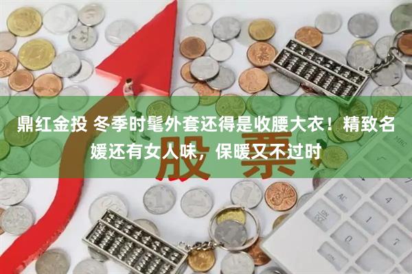 鼎红金投 冬季时髦外套还得是收腰大衣！精致名媛还有女人味，保暖又不过时