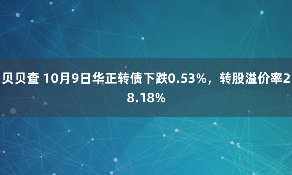 贝贝查 10月9日华正转债下跌0.53%，转股溢价率28.18%