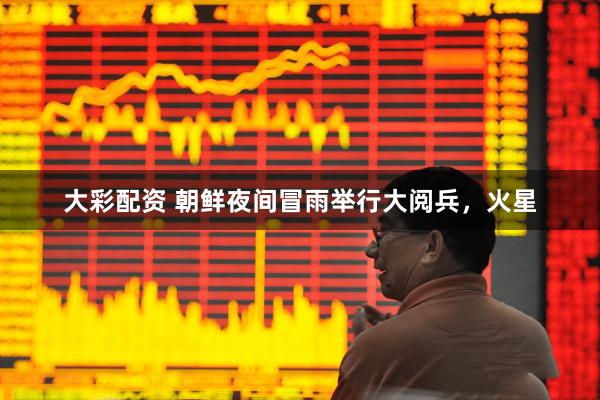 大彩配资 朝鲜夜间冒雨举行大阅兵，火星