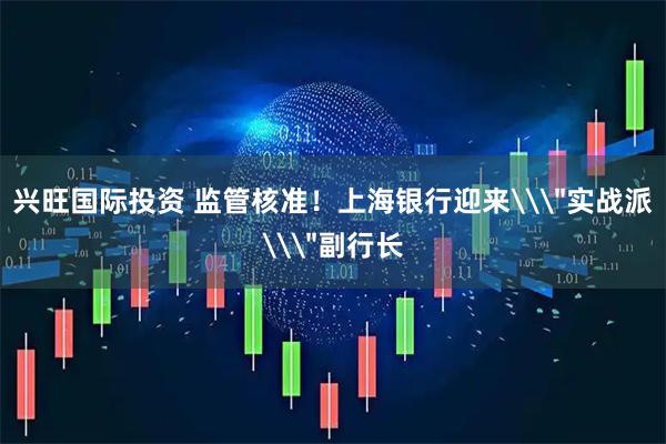 兴旺国际投资 监管核准！上海银行迎来\＂实战派\＂副行长