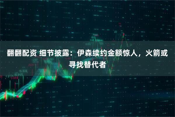 翻翻配资 细节披露：伊森续约金额惊人，火箭或寻找替代者