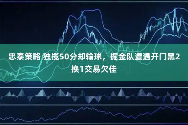 忠泰策略 独揽50分却输球，掘金队遭遇开门黑2换1交易欠佳
