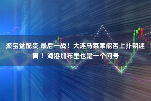 聚宝盆配资 最后一战！大连马莱莱能否上扑朔迷离 ！海港加布里也是一个问号