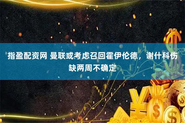 指盈配资网 曼联或考虑召回霍伊伦德，谢什科伤缺两周不确定