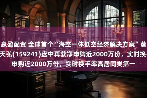 赢盈配资 全球首个“海空一体低空经济解决方案”落地！航空航天ETF天弘(159241)盘中再获净申购近2000万份，实时换手率高居同类第一