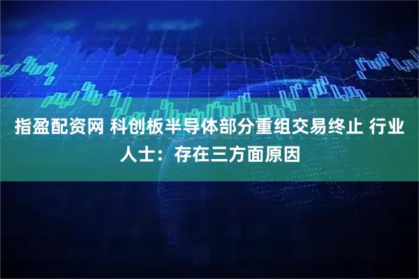 指盈配资网 科创板半导体部分重组交易终止 行业人士：存在三方面原因