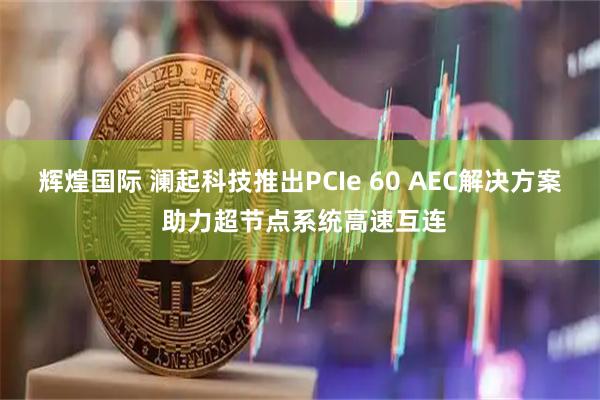 辉煌国际 澜起科技推出PCIe 60 AEC解决方案 助力超节点系统高速互连