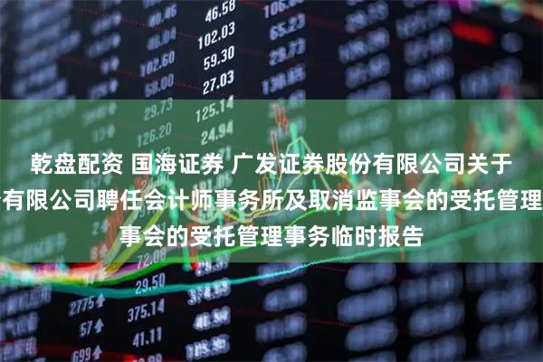 乾盘配资 国海证券 广发证券股份有限公司关于国海证券股份有限公司聘任会计师事务所及取消监事会的受托管理事务临时报告