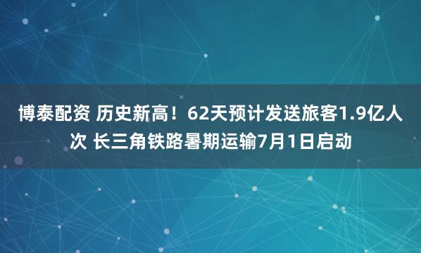 博泰配资 历史新高！62天预计发送旅客1.9亿人次 长三角铁路暑期运输7月1日启动
