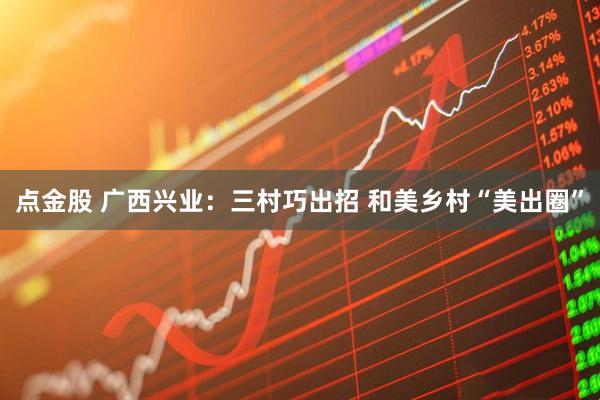 点金股 广西兴业：三村巧出招 和美乡村“美出圈”